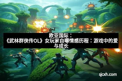 欧亚国际：《武林群侠传OL》女玩家自曝情感历程：游戏中的爱与成长